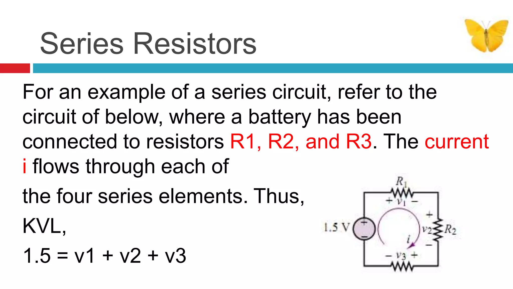 Series ResistorsFor an example of a series circuit, refer to the circuit of below, where a battery has been connected to resistors R1, R2, and R3. The current i flows through each of the four series elements. Thus, by KVL,1.5 = v1 + v2 + v3