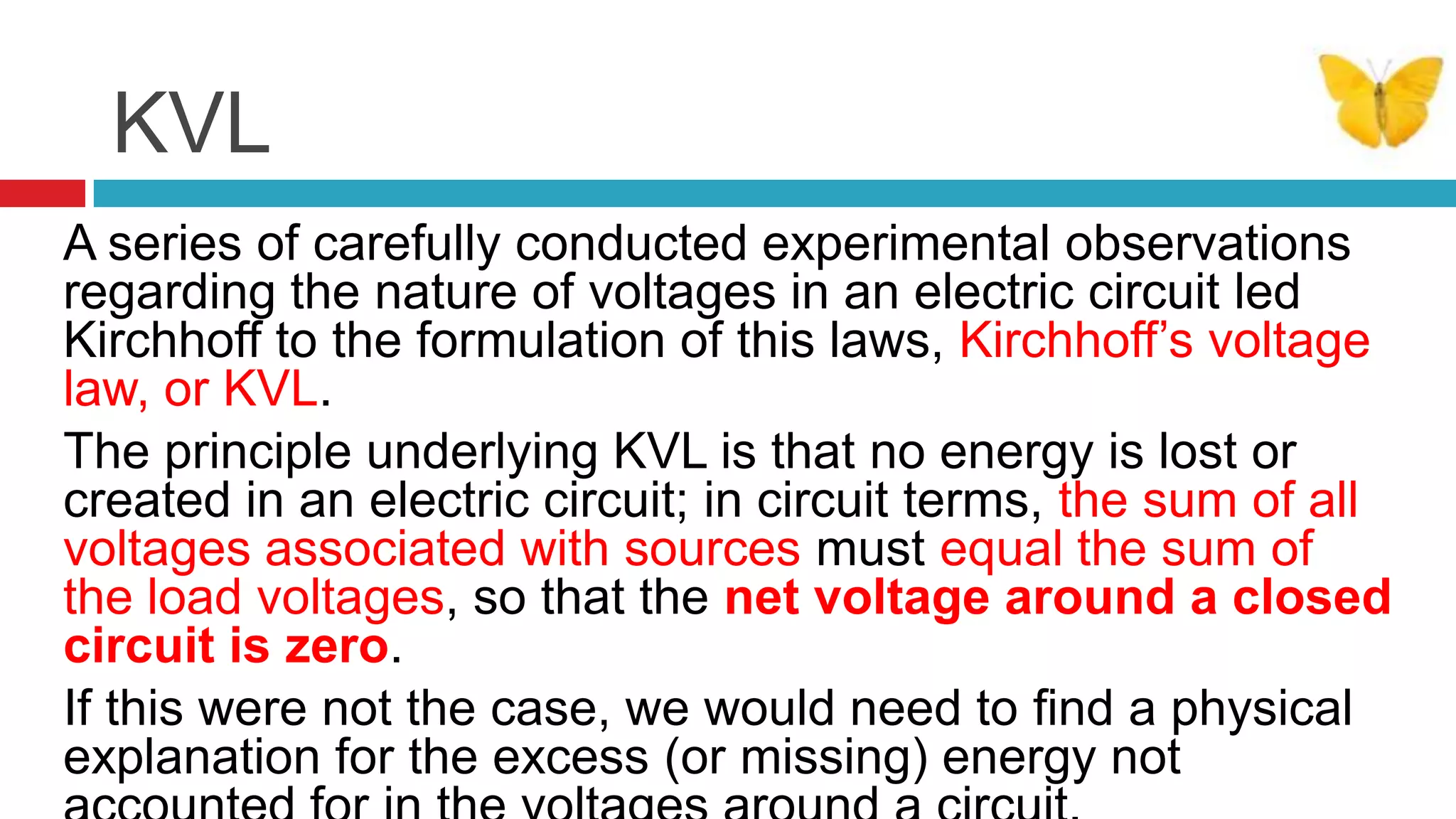 KVLA series of carefully conducted experimental observations regarding the nature of voltages in an electric circuit led Kirchhoff to the formulation of this laws, Kirchhoff’s voltage law, or KVL. The principle underlying KVL is that no energy is lost or created in an electric circuit; in circuit terms, the sum of all voltages associated with sources must equal the sum of the load voltages, so that the net voltage around a closed circuit is zero. If this were not the case, we would need to ﬁnd a physical explanation for the excess (or missing) energy not accounted for in the voltages around a circuit. 