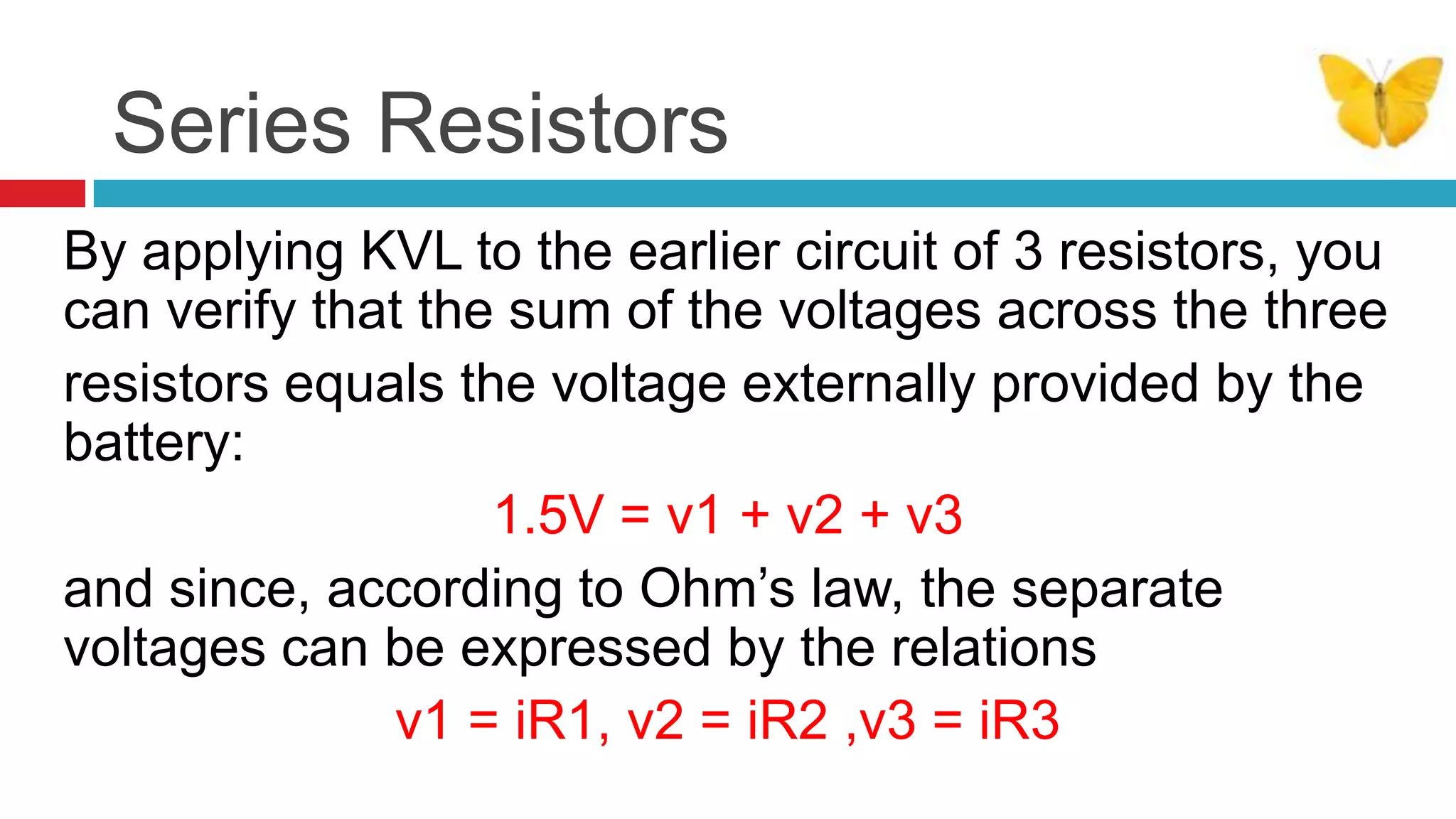 Series ResistorsBy applying KVL to the earlier circuit of 3 resistors, you can verify that the sum of the voltages across the threeresistors equals the voltage externally provided by the battery: 1.5V = v1 + v2 + v3and since, according to Ohm’s law, the separate voltages can be expressed by the relations v1 = iR1, v2 = iR2 ,v3 = iR3