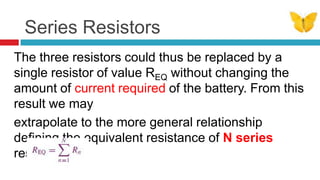 Series ResistorsThe three resistors could thus be replaced by a single resistor of value REQ without changing the amount of current required of the battery. From this result we mayextrapolate to the more general relationship deﬁning the equivalent resistance of N series resistors: