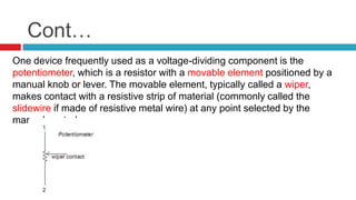 Cont…One device frequently used as a voltage-dividing component is the potentiometer, which is a resistor with a movable element positioned by a manual knob or lever. The movable element, typically called a wiper, makes contact with a resistive strip of material (commonly called the slidewire if made of resistive metal wire) at any point selected by the manual control: