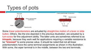 Types of potsSome linear potentiometers are actuated by straight-line motion of a lever or slide button. Others, like the one depicted in the previous illustration, are actuated by a turn-screw for fine adjustment ability. The latter units are sometimes referred to as trimpots, because they work well for applications requiring a variable resistance to be "trimmed" to some precise value. It should be noted that not all linear potentiometers have the same terminal assignments as shown in this illustration. With some, the wiper terminal is in the middle, between the two end terminals.