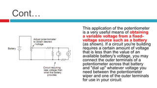 Cont…This application of the potentiometer is a very useful means of obtaining a variable voltage from a fixed-voltage source such as a battery (as shown). If a circuit you're building requires a certain amount of voltage that is less than the value of an available battery's voltage, you may connect the outer terminals of a potentiometer across that battery and "dial up" whatever voltage you need between the potentiometer wiper and one of the outer terminals for use in your circuit: