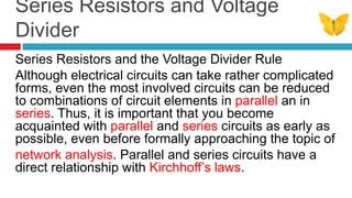 Series Resistors and Voltage DividerSeries Resistors and the Voltage Divider RuleAlthough electrical circuits can take rather complicated forms, even the most involved circuits can be reduced to combinations of circuit elements in parallel an in series. Thus, it is important that you become acquainted with parallel and series circuits as early as possible, even before formally approaching the topic ofnetwork analysis. Parallel and series circuits have a direct relationship with Kirchhoff’s laws. 