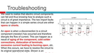 TroubleshootingWe need to realize that electric circuit components can fail and thus knowing how to analyze such a circuit is of great importance. The two import faults that can happen in a simple series circuit are either opens or shorts. Anopenis when a disconnection to a circuit component (resistor) has occurred and therefore disrupts the flow of current. This can happen as a result of aging of the component, cold solder connections, dislocation of terminals, excessive current leading to burning open, etc. When this occurs, we have to resolve the circuit to its original operational state. Shown is an operational circuit that will experience one fault at a time of its componets– an open.   