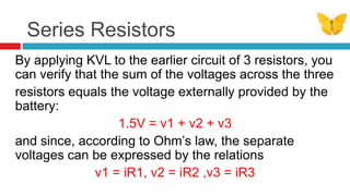 Series ResistorsBy applying KVL to the earlier circuit of 3 resistors, you can verify that the sum of the voltages across the threeresistors equals the voltage externally provided by the battery: 1.5V = v1 + v2 + v3and since, according to Ohm’s law, the separate voltages can be expressed by the relations v1 = iR1, v2 = iR2 ,v3 = iR3