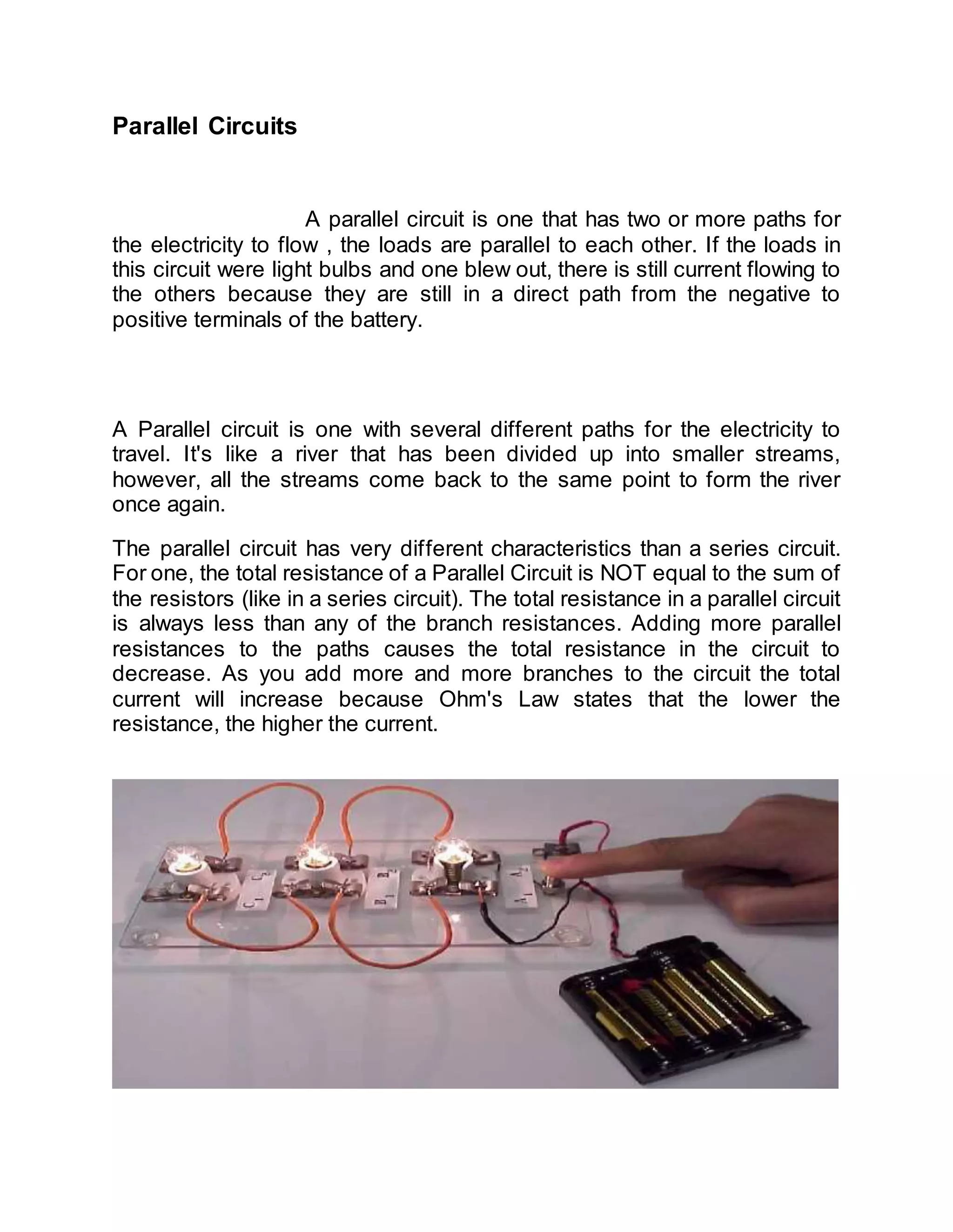 Parallel Circuits
A parallel circuit is one that has two or more paths for
the electricity to flow , the loads are parallel to each other. If the loads in
this circuit were light bulbs and one blew out, there is still current flowing to
the others because they are still in a direct path from the negative to
positive terminals of the battery.
A Parallel circuit is one with several different paths for the electricity to
travel. It's like a river that has been divided up into smaller streams,
however, all the streams come back to the same point to form the river
once again.
The parallel circuit has very different characteristics than a series circuit.
For one, the total resistance of a Parallel Circuit is NOT equal to the sum of
the resistors (like in a series circuit). The total resistance in a parallel circuit
is always less than any of the branch resistances. Adding more parallel
resistances to the paths causes the total resistance in the circuit to
decrease. As you add more and more branches to the circuit the total
current will increase because Ohm's Law states that the lower the
resistance, the higher the current.
 