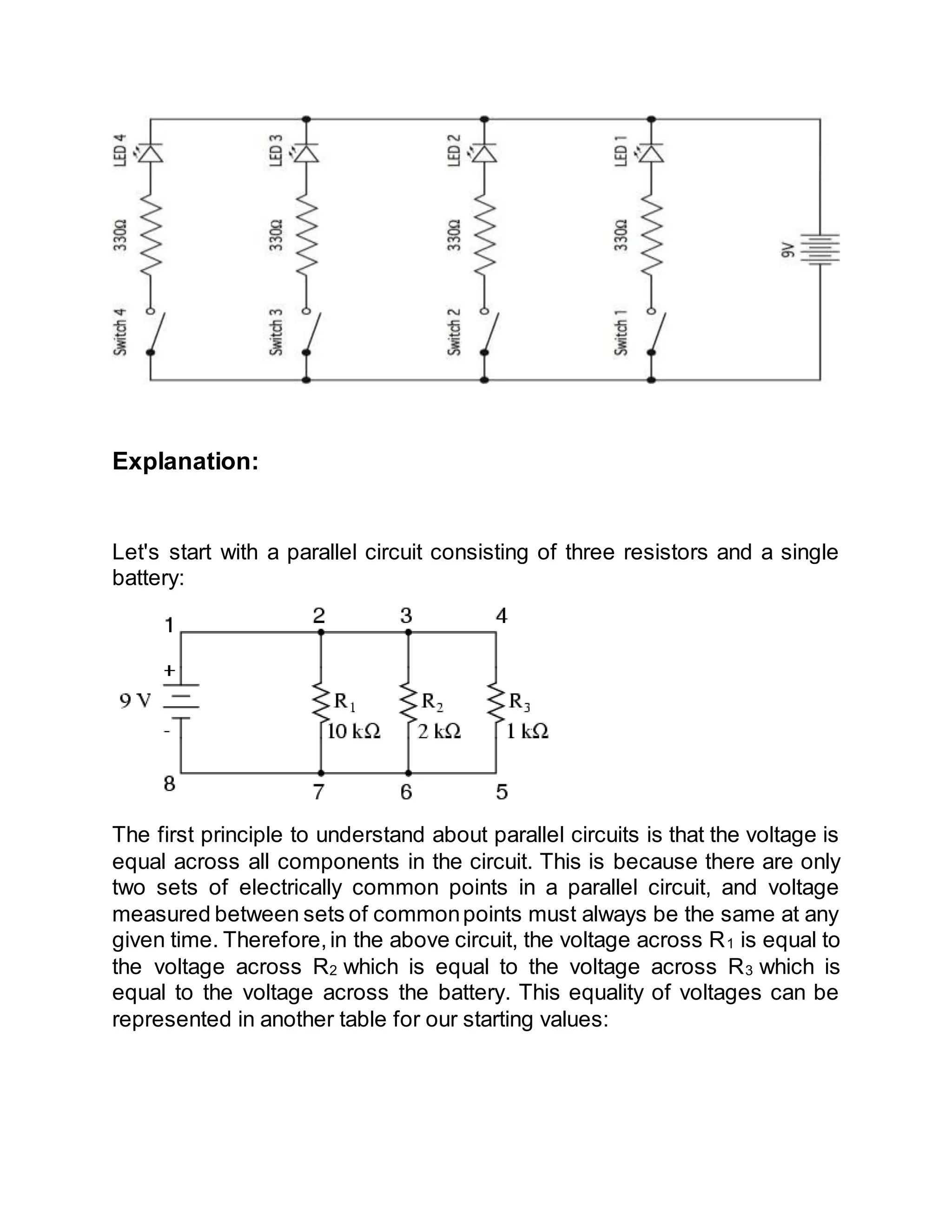 Explanation:
Let's start with a parallel circuit consisting of three resistors and a single
battery:
The first principle to understand about parallel circuits is that the voltage is
equal across all components in the circuit. This is because there are only
two sets of electrically common points in a parallel circuit, and voltage
measured between sets of commonpoints must always be the same at any
given time. Therefore,in the above circuit, the voltage across R1 is equal to
the voltage across R2 which is equal to the voltage across R3 which is
equal to the voltage across the battery. This equality of voltages can be
represented in another table for our starting values:
 