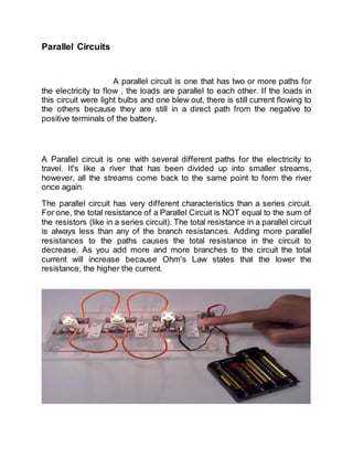 Parallel Circuits
A parallel circuit is one that has two or more paths for
the electricity to flow , the loads are parallel to each other. If the loads in
this circuit were light bulbs and one blew out, there is still current flowing to
the others because they are still in a direct path from the negative to
positive terminals of the battery.
A Parallel circuit is one with several different paths for the electricity to
travel. It's like a river that has been divided up into smaller streams,
however, all the streams come back to the same point to form the river
once again.
The parallel circuit has very different characteristics than a series circuit.
For one, the total resistance of a Parallel Circuit is NOT equal to the sum of
the resistors (like in a series circuit). The total resistance in a parallel circuit
is always less than any of the branch resistances. Adding more parallel
resistances to the paths causes the total resistance in the circuit to
decrease. As you add more and more branches to the circuit the total
current will increase because Ohm's Law states that the lower the
resistance, the higher the current.
 