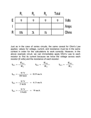 Just as in the case of series circuits, the same caveat for Ohm's Law
applies: values for voltage, current, and resistance must be in the same
context in order for the calculations to work correctly. However, in the
above example circuit, we can immediately apply Ohm's Law to each
resistor to find its current because we know the voltage across each
resistor (9 volts) and the resistance of each resistor:
 