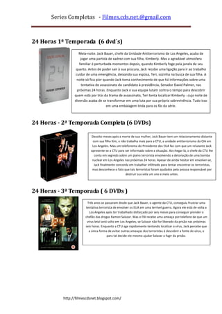Series Completas - Filmes.cds.net.@gmail.com



24 Horas 1ª Temporada (6 dvd´s)
                    Meia-noite. Jack Bauer, chefe da Unidade Antiterrorismo de Los Angeles, acaba de
                     jogar uma partida de xadrez com sua filha, Kimberly. Mas a agradável atmosfera
                    familiar é perturbada momentos depois, quando Kimberly foge pela janela de seu
                  quarto. Antes de poder sair à sua procura, Jack recebe uma ligação para ir ao trabalho
                  cuidar de uma emergência, deixando sua esposa, Teri, sozinha na busca de sua filha. A
                   noite só fica pior quando Jack toma conhecimento de que há informações sobre uma
                      tentativa de assassinato do candidato à presidência, Senador David Palmer, nas
                   próximas 24 horas. Enquanto Jack e sua equipe lutam contra o tempo para descobrir
                 quem está por trás da trama de assassinato, Teri tenta localizar Kimberly - cuja noite de
                 diversão acaba de se transformar em uma luta por sua própria sobrevivência. Tudo isso
                                        em uma embalagem linda para os fãs da série.



24 Horas - 2ª Temporada Completa (6 DVDs)

                            Dezoito meses após a morte de sua mulher, Jack Bauer tem um relacionamento distante
                             com sua filha Kim, e não trabalha mais para a CTU, a unidade antiterrorismo da CIA em
                             Los Angeles. Mas um telefonema do Presidente dos EUA faz com que um relutante Jack
                            apresente-se a CTU para ser informado sobre a situação. Ao chegar lá, o chefe da CTU lhe
                              conta em segredo sobre um plano terrorista envolvendo a detonação de uma bomba
                             nuclear em Los Angeles nas próximas 24 horas. Apesar de ainda hesitar em envolver-se,
                              Jack finalmente concorda em trabalhar infiltrado para tentar encontrar os terroristas,
                             mas desconhece o fato que tais terroristas foram ajudados pela pessoa responsável por
                                                     destruir sua vida um ano e meio antes.




24 Horas - 3ª Temporada ( 6 DVDs )
                         Três anos se passaram desde que Jack Bauer, o agente da CTU, conseguiu frustrar uma
                        tentativa terrorista de envolver os EUA em uma terrível guerra. Agora ele está de volta a
                           Los Angeles após ter trabalhado disfarçado por seis meses para conseguir prender o
                        chefão das drogas Ramon Salazar. Mas o FBI recebe uma ameaça por telefone de que um
                         vírus letal será solto em Los Angeles, se Salazar não for liberado da prisão nas próximas
                        seis horas. Enquanto a CTU age rapidamente tentando localizar o vírus, Jack percebe que
                          a única forma de evitar outras ameaças dos terroristas é descobrir a fonte do vírus, e
                                         para tal decide ele mesmo ajudar Salazar a fugir da prisão.




           http://filmescdsnet.blogspot.com/
 