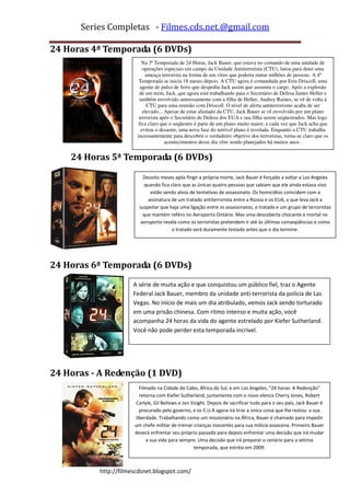 Series Completas - Filmes.cds.net.@gmail.com

24 Horas 4ª Temporada (6 DVDs)
                          Na 3ª Temporada de 24 Horas, Jack Bauer, que estava no comando de uma unidade de
                          operações especiais em campo da Unidade Antiterrorista (CTU), lutou para deter uma
                           ameaça terrorista na forma de um vírus que poderia matar milhões de pessoas. A 4ª
                        Temporada se inicia 18 meses depois. A CTU agora é comandada por Erin Driscoll, uma
                         agente de pulso de ferro que despediu Jack assim que assumiu o cargo. Após a explosão
                        de um trem, Jack, que agora está trabalhando para o Secretário de Defesa James Heller e
                        também envolvido amorosamente com a filha de Heller, Audrey Raines, se vê de volta à
                            CTU para uma reunião com Driscoll. O nível de alerta antiterrorismo acaba de ser
                          elevado... Apesar de estar afastado da CTU, Jack Bauer se vê envolvido por um plano
                        terrorista após o Secretário de Defesa dos EUA e sua filha serem seqüestrados. Mas logo
                        fica claro que o seqüestro é parte de um plano muito maior, e cada vez que Jack acha que
                         evitou o desastre, uma nova fase do terrível plano é revelada. Enquanto a CTU trabalha
                       incessantemente para descobrir o verdadeiro objetivo dos terroristas, torna-se claro que os
                                     acontecimentos desse dia vêm sendo planejados há muitos anos .


    24 Horas 5ª Temporada (6 DVDs)

                          Dezoito meses após fingir a própria morte, Jack Bauer é forçado a voltar a Los Angeles
                           quando fica claro que as únicas quatro pessoas que sabiam que ele ainda estava vivo
                             estão sendo alvos de tentativas de assassinato. Os homicídios coincidem com a
                            assinatura de um tratado antiterrorista entre a Rússia e os EUA, o que leva Jack a
                        suspeitar que haja uma ligação entre os assassinatos, o tratado e um grupo de terroristas
                          que mantém reféns no Aeroporto Ontário. Mas uma descoberta chocante e mortal no
                         aeroporto revela como os terroristas pretendem ir até às últimas conseqüências e como
                                        o tratado será duramente testado antes que o dia termine.




24 Horas 6ª Temporada (6 DVDs)
                      A série de muita ação e que conquistou um público fiel, traz o Agente
                      Federal Jack Bauer, membro da unidade anti-terrorista da polícia de Las
                      Vegas. No início de mais um dia atribulado, vemos Jack sendo torturado
                      em uma prisão chinesa. Com ritmo intenso e muita ação, você
                      acompanha 24 horas da vida do agente estrelado por Kiefer Sutherland.
                      Você não pode perder esta temporada incrível.




24 Horas - A Redenção (1 DVD)
                        Filmado na Cidade do Cabo, África do Sul, e em Los Angeles, "24 horas: A Redenção"
                        retorna com Kiefer Sutherland, juntamente com o novo elenco Cherry Jones, Robert
                      Carlyle, Gil Bellows e Jon Voight. Depois de sacrificar tudo para o seu país, Jack Bauer é
                        procurado pelo governo, e os E.U.A agora irá tirar a única coisa que lhe restou: a sua
                      liberdade. Trabalhando como um missionário na África, Bauer é chamado para impedir
                      um chefe militar de treinar crianças inocentes para sua milícia assassina. Primeiro Bauer
                      deverá enfrentar seu próprio passado para depois enfrentar uma decisão que irá mudar
                           a sua vida para sempre. Uma decisão que irá preparar o cenário para a sétima
                                                  temporada, que estréia em 2009.



          http://filmescdsnet.blogspot.com/
 