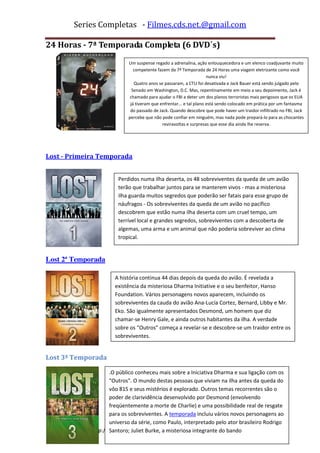 Series Completas - Filmes.cds.net.@gmail.com

24 Horas - 7ª Temporada Completa (6 DVD´s)
                            Um suspense regado a adrenalina, ação enlouquecedora e um elenco coadjuvante muito
                               competente fazem da 7ª Temporada de 24 Horas uma viagem eletrizante como você
                                                                     nunca viu!
                               Quatro anos se passaram, a CTU foi desativada e Jack Bauer está sendo julgado pelo
                              Senado em Washington, D.C. Mas, repentinamente em meio a seu depoimento, Jack é
                             chamado para ajudar o FBI a deter um dos planos terroristas mais perigosos que os EUA
                             já tiveram que enfrentar... e tal plano está sendo colocado em prática por um fantasma
                             do passado de Jack. Quando descobre que pode haver um traidor infiltrado no FBI, Jack
                            percebe que não pode confiar em ninguém, mas nada pode prepará-lo para as chocantes
                                             reviravoltas e surpresas que esse dia ainda lhe reserva.




Lost - Primeira Temporada


                        Perdidos numa ilha deserta, os 48 sobreviventes da queda de um avião
                        terão que trabalhar juntos para se manterem vivos - mas a misteriosa
                        ilha guarda muitos segredos que poderão ser fatais para esse grupo de
                        náufragos - Os sobreviventes da queda de um avião no pacífico
                        descobrem que estão numa ilha deserta com um cruel tempo, um
                        terrível local e grandes segredos, sobreviventes com a descoberta de
                        algemas, uma arma e um animal que não poderia sobreviver ao clima
                        tropical.


Lost 2ª Temporada

                      A história continua 44 dias depois da queda do avião. É revelada a
                      existência da misteriosa Dharma Initiative e o seu benfeitor, Hanso
                      Foundation. Vários personagens novos aparecem, incluindo os
                      sobreviventes da cauda do avião Ana-Lucía Cortez, Bernard, Libby e Mr.
                      Eko. São igualmente apresentados Desmond, um homem que diz
                      chamar-se Henry Gale, e ainda outros habitantes da ilha. A verdade
                      sobre os “Outros” começa a revelar-se e descobre-se um traidor entre os
                      sobreviventes.


Lost 3ª Temporada

                     .O público conheceu mais sobre a Iniciativa Dharma e sua ligação com os
                     "Outros". O mundo destas pessoas que viviam na ilha antes da queda do
                     vôo 815 e seus mistérios é explorado. Outros temas recorrentes são o
                     poder de clarividência desenvolvido por Desmond (envolvendo
                     freqüentemente a morte de Charlie) e uma possibilidade real de resgate
                     para os sobreviventes. A temporada incluiu vários novos personagens ao
                     universo da série, como Paulo, interpretado pelo ator brasileiro Rodrigo
             http://filmescdsnet.blogspot.com/
                     Santoro; Juliet Burke, a misteriosa integrante do bando
 