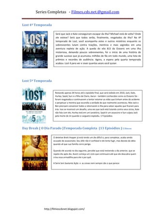 Series Completas - Filmes.cds.net.@gmail.com


Lost 4ª Temporada

                      Será que Jack e Kate conseguiram escapar da ilha? Michael está de volta? Onde
                      ele esteve? Será que todos serão, finalmente, resgatados da ilha? Na 4ª
                      temporada de Lost, você acompanha estes e outros mistérios enquanto os
                      sobreviventes lutam contra traições, mentiras e mais segredos em uma
                      aventura repleta de ação. A queda do vôo 815 da Oceanic em uma ilha
                      misteriosa, deixando poucos sobreviventes, foi o início de uma história de
                      grande sucesso que já acumulou milhões de fãs em todo mundo, uma lista de
                      prêmios e recordes de audiência. Agora, a espera pela quarta temporada
                      acabou. Lost 4 para ver e rever quantas vezes você quiser.
]




Lost 5ª Temporada


                     Restando apenas 34 horas até o episódio final, que será exibido em 2010, Jack, Kate,
                     Hurley, Sayid, Sun e o filho de Claire, Aaron - também conhecidos como os Oceanic Six -
                     foram resgatados e continuaram a tentar retomar as vidas que tinham antes do acidente
                     e perpetuar a mentira que escondia a verdade do que realmente aconteceu. Mas Jack e
                     Ben precisam convencer todos a retornarem à ilha para salvar aqueles que ficaram para
                     trás. Isso se mostrará um desafio, uma vez que Jack está lutando contra seus vícios, Kate
                     não fala com ele, Hurley está em um sanatório, Sayid é um assassino e Sun culpou Jack
                     pela morte de Jin quando o cargueiro explodiu. 17 Episódios




Day Break ( O Dia Parado )Temporada Completa (13 Episódios ) 5 Discos

                    O detetive Brett Hopper já está tendo um dia difícil e, para completar, acaba sendo
                    acusado de assassinato. Seu álibi não é confiável e ele tenta fugir, mas desiste da idéia
                    quando vê que sua família corre perigo.

                    Quando ele acorda no dia seguinte, percebe que está revivendo o dia anterior, que se
                    repete dia após dia. Assim começa um ciclo que continuará até que ele descubra quem
                    criou essa armadilha para ele e por quê.

                    A Serie tem bastante Ação e as coisas nem sempre são o que parece




             http://filmescdsnet.blogspot.com/
 