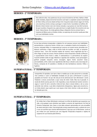 Series Completas - Filmes.cds.net.@gmail.com

HEROES - 2ª TEMPORADA
                    Eles estão de volta, mais poderosos do que nunca! Os destinos de Peter, Nathan e Matt
                    serão revelados, depois do terrível encontro com Sylar e a explosão nuclear incontrolável
                    de Peter milhas acima da cidade de Nova York. Enquanto todos tentam seguir em frente,
                    uma nova força sinistra começa a perseguir e matar heróis. Escondidos na Califória, Mr.
                    Bennet e Claire tentam viver sem chamar atenção, o que parece ser mais fácil na teoria
                    do que na prática. Enquanto isso, após aterrissar no Japão feudal, Hiro encontra com seu
                    herói, Takezo Kensei. Os irmãos gêmeos Maya e Alejandro Herrera tentam fazer a
                    travessia do México para os Estados Unidos, na esperança de encontrar ajuda para lidar
                    com suas habilidades mortais


HEROES - 3ª TEMPORADA -
                  Se nas duas primeiras temporadas o objetivo foi unir pessoas comuns com habilidades
                  extraordinárias e colocá-las frente a frente com a reveladora história da Companhia, a
                  terceira, intitulada Vilões, é a responsável por construir um cenário tenso, pincelado com
                  diversos confrontos e fugas, onde os heróis terão de escolher um lado, se quiserem
                  continuar vivos... Com uma narrativa repleta de nuances, marca registrada que fez a
                  série chegar ao topo do sucesso, Heroes evidencia nesta temporada a divisão conflituosa
                  e surpreendente entre heróis e vilões. A sobrevivência e a permanência da espécie
                  mutante também estão em jogo. Mistérios e segredos são revelados, novos personagens
                  ganham projeção enquanto outros ressurgem, alguns heróis assumem novas
                  personalidades, enfim, todos esses ingredientes dão força e atitude a esta nova etapa de
                  Heroes, composta de 25 episódios e dividida em dois bombásticos volumes: Vilões e
                  Fugitivos.

SUPERNATURAL - 1ª TEMPORADA
                   Compartilhe 22 episódios com Sam e Dean à medida que os dois percorrem as estradas
                   mais sombrias e usam as habilidades herdadas do pai para confrontarem os piores
                   pesadelos do homem. Só que não são pra lá de sobrenaturais! Sam Winchester ( Jared
                   Padalecki ) cresceu acostumado a caçar coisas de meter medo. Mas isso é passado. A
                   escola de direito acenou para ele. E ele respondeu a esse chamado de maneira normal e
                   segura. E assim foi até o estranho irmão de Sam, Dean ( Jensen Ackles ), dar as caras
                   portando más notícias: o pai deles simplesmente desapareceu. Agora para encontra-lo,
                   os irmãos devem caçar aquilo que o pai caçava e Sam deve retomar a vida que pensou
                   ter deixado para trás.



SUPERNATURAL - 2ª TEMPORADA
                      Os irmãos Sam e Dean Winchester continuam na trilha do demônio que assassinou sua
                      mãe, e de qualquer outro demônio que habite o universo de Supernatural. Ao final da
                      Primeira Temporada, Sam, Dean e o pai deles estavam aprisionados em uma armadilha
                      de metal retorcido e vidro. Esta temporada começa exatamente após o acidente de carro
                      e com um sacrifício que cimenta definitivamente o laço que une os Winchester. Junte-se
                      aos irmãos em suas aventuras por uma Segunda Temporada arrepiante e repleta de
                      suspense em sua travessia pela América.




          http://filmescdsnet.blogspot.com/
 