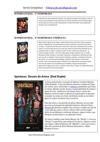 Series Completas - Filmes.cds.net.@gmail.com

SUPERNATURAL - 3ª TEMPORADA
                      O demônio de olho amarelo foi vencido, mas, durante a batalha, Sam perdeu a vida. Em
                      troca da ressurreição do irmão, Dean deu sua alma ao Demônio da Encruzilhada. Agora,
                      ele tem apenas um ano de vida. Acompanhe os irmãos Winchester nesta espetacular
                      jornada rumo ao sobrenatural.




SUPERNATURAL - 4ª TEMPORADA COMPLETA
                      Ressurreição. Depois de um longo e indescritível processo de tortura, Dean escapa do
                      Inferno, resgatado por uma toda poderosa criatura à qual ele nunca havia visto antes –
                      um Anjo – um guerreiro de Deus que recruta Sam e Dean para a batalha do Céu contra o
                      Inferno. E correm boatos de que um certo anjo caído em breve estará libertado de sua
                      profunda prisão no Inferno: o próprio Lúcifer. Se Sam e Dean não o detiverem – se
                      Lúcifer conseguir escapar – ele trará o Apocalipse consigo. Enquanto isso, os irmãos
                      Winchester estão reunidos e na estrada novamente, combatendo o sobrenatural onde
                      quer que ele se manifeste. Eles encontram demônios, espíritos, o verdadeiro Drácula e
                      até mesmo um ursinho de pelúcia bêbado, medindo 7 pés de altura e fortemente
                      armado. Tudo isso enquanto a guerra definitiva vai se desenhando, lançando-os pelos
                      horrores que existem nos 22 Episódios que compõem a Quarta Temporada de
                      Sobrenatural. Pegos entre o Céu e o Inferno, entre Deus e o Diabo, os irmãos Winchester
                      devem lutar pelo futuro da humanidade.




Spartacus Deuses da Arena (Dvd Duplo)
                               A trama apresentará a ascensão de Quintus Lentulus Batiatus
                               (John Hannah). A Casa de Batiatus domina a cidade de Cápua
                               por muitos anos, oferecendo os melhores gladiadores para lutar
                               na Arena. Quintus recebe do pai a responsabilidade de manter o
                               nome da Casa. Ambicioso, ele almeja elevar o nome dos
                               Batiatus acima de todas as glórias já conquistadas no passado,
                               cravando seu nome nos livros de história, tendo ao seu lado o
                               apoio da esposa Lucrécia (Lucy Lawless).

                               Para dar início a seu período de glória, Batiatus investe tudo
                               que tem na formação do gladiador Gannicus (Dustin Clare),
                               homem que domina a espada com a mesma vontade que tem de
                               viver cada dia como se fosse o último. Mas sua busca pela
                               glória levará Batiatus a enfrentar inimigos, alguns ocultos, que
                               desejam sua destruição e seu gladiador morto.

                               No elenco também estão Jaime Murray (de “Hustle” e vista em
                               “Dexter”) como Gaia, uma amiga de Lucrécia e alpinista social
                               em Cápua, e Marisa Ramirez (de “Mental”), como sua escrava;
                               além dos retornos de Peter Mensah (Oenomaus) e Manu
                               Bennett (Crixus).


          http://filmescdsnet.blogspot.com/
 