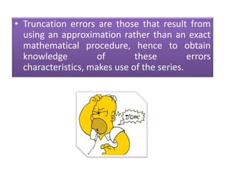 Truncation errors are those that result from using an approximation rather than an exact mathematical procedure, hence to obtain knowledge of these errors characteristics, makes use of the series.