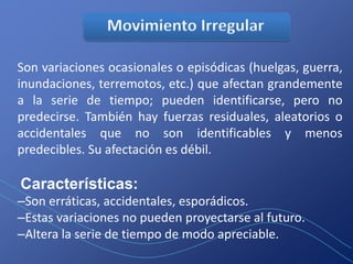 Son variaciones ocasionales o episódicas (huelgas, guerra,
inundaciones, terremotos, etc.) que afectan grandemente
a la serie de tiempo; pueden identificarse, pero no
predecirse. También hay fuerzas residuales, aleatorios o
accidentales que no son identificables y menos
predecibles. Su afectación es débil.

Características:
–Son erráticas, accidentales, esporádicos.
–Estas variaciones no pueden proyectarse al futuro.
–Altera la serie de tiempo de modo apreciable.
 