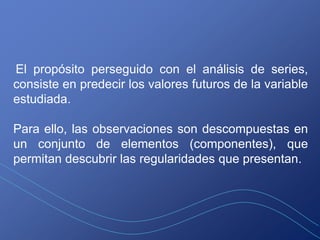 El propósito perseguido con el análisis de series,
consiste en predecir los valores futuros de la variable
estudiada.

Para ello, las observaciones son descompuestas en
un conjunto de elementos (componentes), que
permitan descubrir las regularidades que presentan.
 