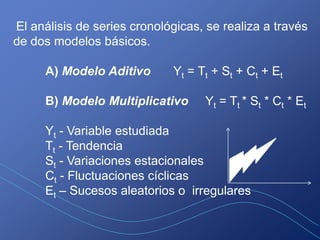 El análisis de series cronológicas, se realiza a través
de dos modelos básicos.

     A) Modelo Aditivo       Yt = Tt + St + Ct + Et

     B) Modelo Multiplicativo      Yt = Tt * St * Ct * Et

     Yt - Variable estudiada
     Tt - Tendencia
     St - Variaciones estacionales
     Ct - Fluctuaciones cíclicas
     Et – Sucesos aleatorios o irregulares
 