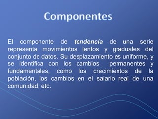 El componente de tendencia de una serie
representa movimientos lentos y graduales del
conjunto de datos. Su desplazamiento es uniforme, y
se identifica con los cambios      permanentes y
fundamentales, como los crecimientos de la
población, los cambios en el salario real de una
comunidad, etc.
 