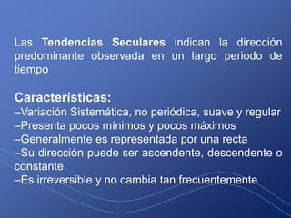 Las Tendencias Seculares indican la dirección
predominante observada en un largo periodo de
tiempo

Características:
–Variación Sistemática, no periódica, suave y regular
–Presenta pocos mínimos y pocos máximos
–Generalmente es representada por una recta
–Su dirección puede ser ascendente, descendente o
constante.
–Es irreversible y no cambia tan frecuentemente
 