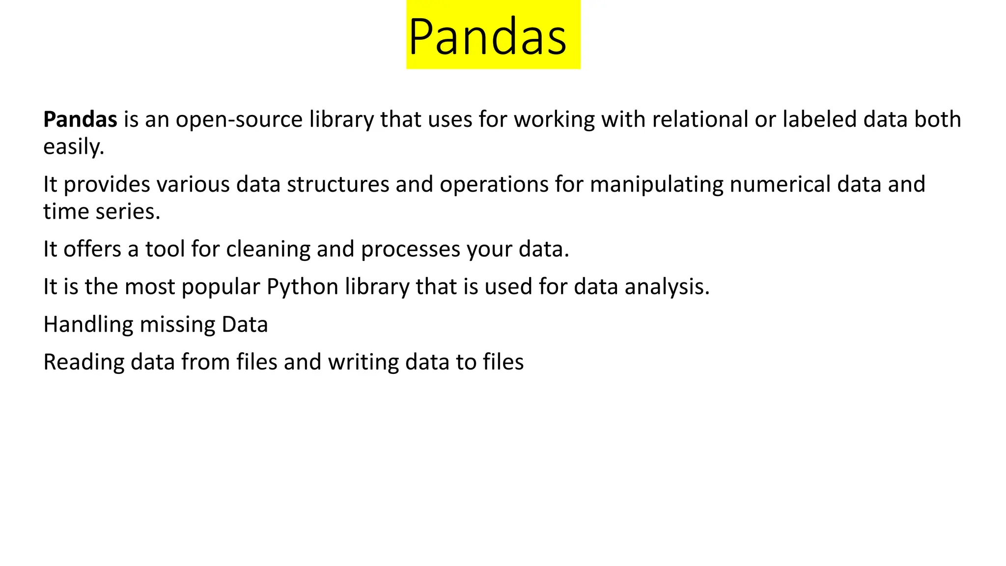Pandas
Pandas is an open-source library that uses for working with relational or labeled data both
easily.
It provides various data structures and operations for manipulating numerical data and
time series.
It offers a tool for cleaning and processes your data.
It is the most popular Python library that is used for data analysis.
Handling missing Data
Reading data from files and writing data to files
 