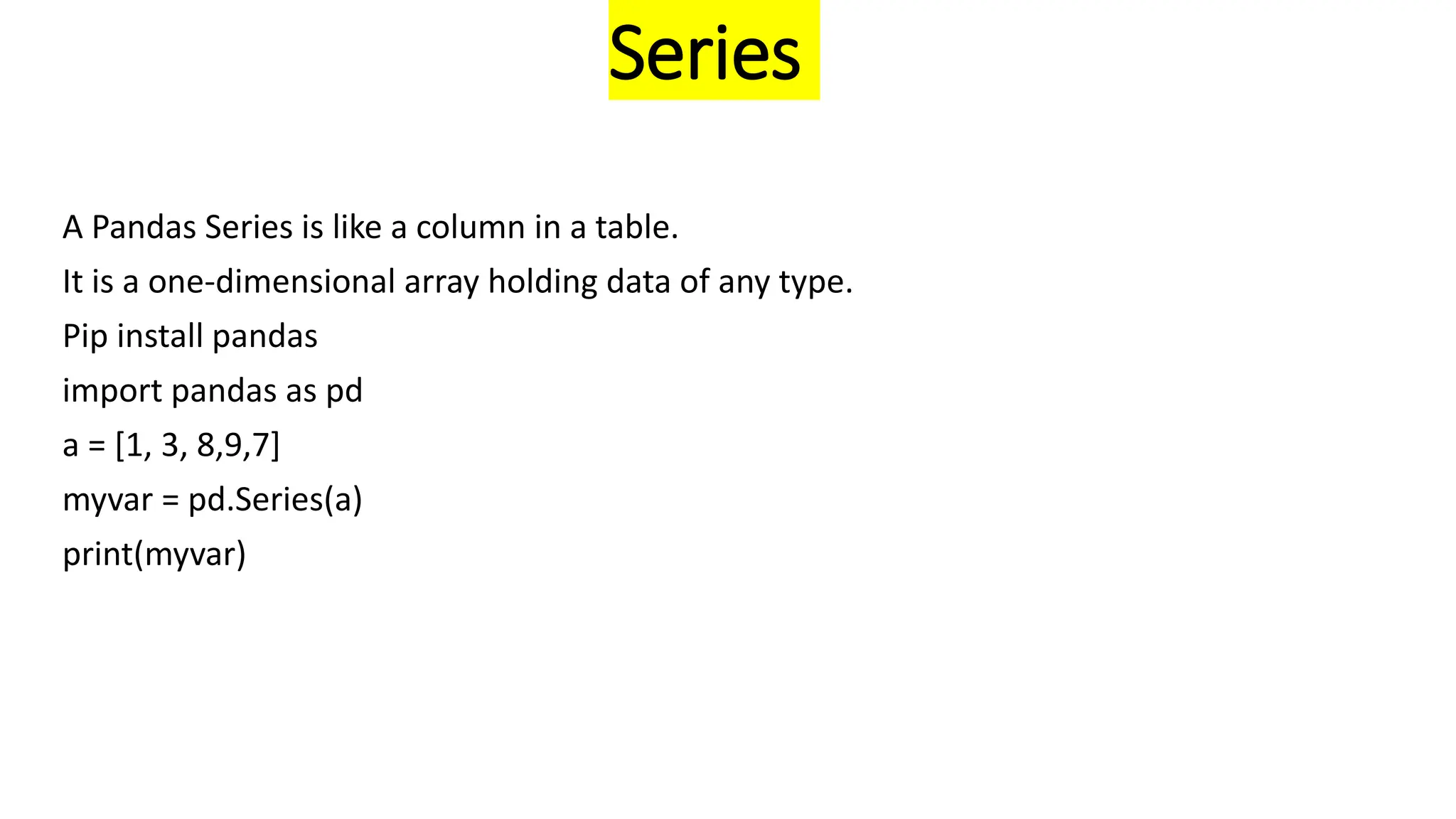 Series
A Pandas Series is like a column in a table.
It is a one-dimensional array holding data of any type.
Pip install pandas
import pandas as pd
a = [1, 3, 8,9,7]
myvar = pd.Series(a)
print(myvar)
 