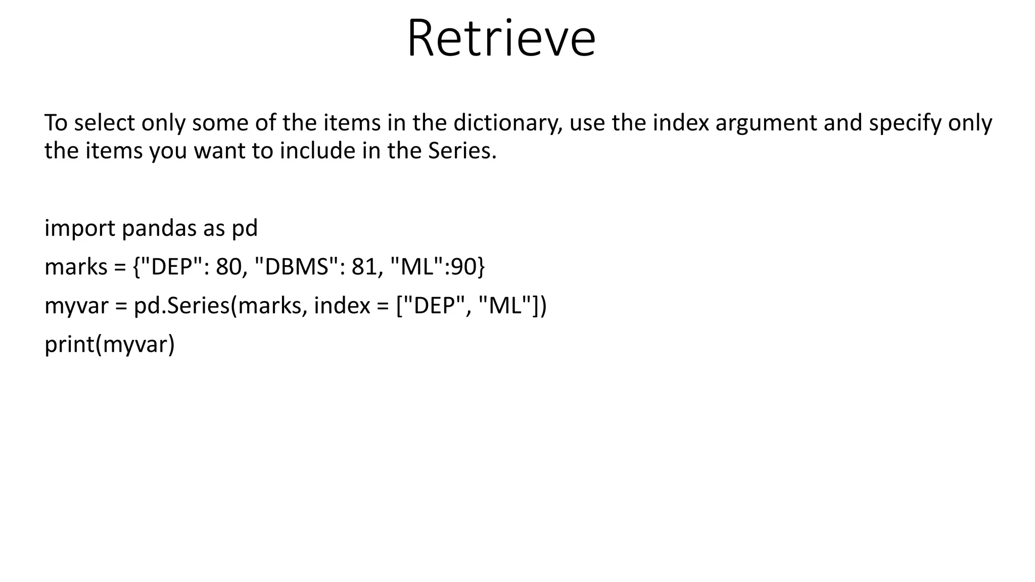 Retrieve
To select only some of the items in the dictionary, use the index argument and specify only
the items you want to include in the Series.
import pandas as pd
marks = {"DEP": 80, "DBMS": 81, "ML":90}
myvar = pd.Series(marks, index = ["DEP", "ML"])
print(myvar)
 