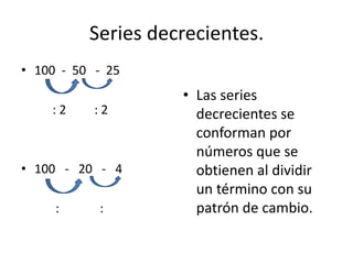 Series decrecientes.
• 100 - 50 - 25
: 2 : 2
• 100 - 20 - 4
: :
• Las series
decrecientes se
conforman por
números que se
obtienen al dividir
un término con su
patrón de cambio.
 