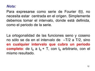 12Nota:Para expresarse como serie de Fourier f(t), no necesita estar  centrada en el origen. Simplemente debemos tomar el intervalo, donde está definida, como el periodo de la serie. La ortogonalidad de las funciones seno y coseno no sólo se da en el intervalo de  –T/2 a T/2, sino en cualquier intervalo que cubra un periodo completo: de t0 a t0 + T, con t0 arbitrario, con el mismo resultado.