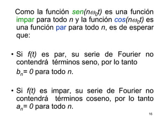 16  Como la función sen(nw0t) es una función impar para todo n y la función cos(nw0t) es una función par para todo n, es de esperar que:Si f(t) es par, su serie de Fourier no contendrá  términos seno, por lo tanto bn= 0 para todo n.Si f(t) es impar, su serie de Fourier no contendrá  términos coseno, por lo tanto an= 0 para todo n.