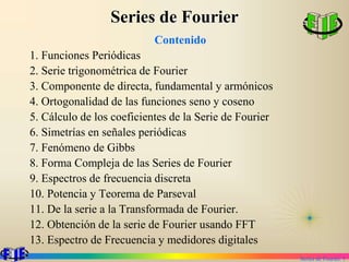 Series de Fourier. 1
Series de Fourier
Contenido
1. Funciones Periódicas
2. Serie trigonométrica de Fourier
3. Componente de directa, fundamental y armónicos
4. Ortogonalidad de las funciones seno y coseno
5. Cálculo de los coeficientes de la Serie de Fourier
6. Simetrías en señales periódicas
7. Fenómeno de Gibbs
8. Forma Compleja de las Series de Fourier
9. Espectros de frecuencia discreta
10. Potencia y Teorema de Parseval
11. De la serie a la Transformada de Fourier.
12. Obtención de la serie de Fourier usando FFT
13. Espectro de Frecuencia y medidores digitales
 
