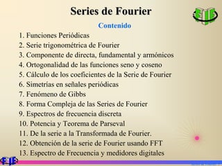 Series de Fourier
                           Contenido
1. Funciones Periódicas
2. Serie trigonométrica de Fourier
3. Componente de directa, fundamental y armónicos
4. Ortogonalidad de las funciones seno y coseno
5. Cálculo de los coeficientes de la Serie de Fourier
6. Simetrías en señales periódicas
7. Fenómeno de Gibbs
8. Forma Compleja de las Series de Fourier
9. Espectros de frecuencia discreta
10. Potencia y Teorema de Parseval
11. De la serie a la Transformada de Fourier.
12. Obtención de la serie de Fourier usando FFT
13. Espectro de Frecuencia y medidores digitales
                                                        Series de Fourier. 1
 