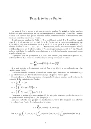 Tema 4: Series de Fourier


     Las series de Fourier surgen al intentar representar una funci´n peri´dica f (x) en t´rminos
                                                                      o     o               e
de funciones seno y coseno, que son las funciones peri´dicas m´s simples y conocidas. La raz´n
                                                           o        a                             o
se debe a la facilidad con que se resuelven ciertos problemas cuando se transforman estas
funciones peri´dicas en series de Fourier.
                o
     Recordemos que una funci´n f : R −→ R es peri´dica de per´odo L (o L-peri´dica) cuando
                                 o                        o           ı               o
existe L > 0 tal que f (x + L) = f (x), ∀x ∈ R. En ese caso se tiene autom´ticamente que
                                                                                    a
f (x + nL) = f (x) para cualesquiera x ∈ R y n ∈ Z. Es obvio que si L es un per´       ıodo de f (x),
entonces tambi´n lo son −L, ±2L, ±3L, .... Se denomina per´odo fundamental de una funci´n
                 e                                                 ı                              o
peri´dica al per´
     o            ıodo L > 0 tal que f (x) no es T -peri´dica para ning´n valor 0 < T < L. Cuando
                                                        o               u
no haya posibilidad de confusi´n, nos referiremos al per´
                                  o                           ıodo fundamental simplemente como
per´ıodo de la funci´n.
                     o
     La pregunta que nos planteamos es si, dada una funci´n f (x) peri´dica de per´
                                                                 o            o            ıodo 2L,
podemos obtener f (x) como una combinaci´n de senos y cosenos de la forma:
                                               o
                                    +∞
                                                     nπx          nπx
                             a0 +         (an cos        + bn sen     )
                                    n=1
                                                      L            L
    A la serie anterior se le denomina serie de Fourier de f (x) y a los coeﬁcientes ak y bk ,
coeﬁcientes de Fourier.
    La cuesti´n anterior deriva en otras dos: en primer lugar, determinar los coeﬁcientes ak y
              o
bk y posteriormente, establecer si la serie converge a la propia funci´n f (x).
                                                                        o
    Suponiendo que se da la convergencia e integrando t´rmino a t´rmino, puede deducirse la
                                                            e          e
expresi´n de los coeﬁcientes de Fourier:
       o
                L
           1
    a0 =          f (x)dx
          2L −L
          1 L               nπx
    an =         f (x) cos        dx y
          L −L               L
          1 L               nπx
    bn =         f (x) sen        dx, ∀n ≥ 1.
          L −L               L
    Puesto que la funci´n f (x) tiene per´
                          o                ıodo 2L, las integrales anteriores pueden hacerse sobre
cualquier intervalo de longitud 2L, por ejemplo [0, 2L].
    En el caso particular en el que f (x) sea una funci´n de per´
                                                       o        ıodo 2π e integrable en el intervalo
[−π, π], la serie de Fourier de f (x) adquiere la forma:
                                          +∞
                                a0 +            (an cos(nx) + bn sen(nx))
                                          n=1
                   π                           π                            π
             1                     1                                  1
   con a0 =          f (x)dx, an =             f (x) cos(nx)dx y bn =            f (x) sen(nx)dx, ∀n ≥ 1.
            2π    −π               π        −π                        π     −π




                                                       1
 