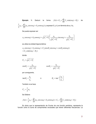 Ejemplo 1: Deducir la forma de∑
∞
=
−+=
1
00 )cos()(
n
nn tnCCtf θω
∑
∞
=
++
1
0200 )cos(
2
1
n
n tsennbtnaa ωω y expresar Cn y θn en términos de an t bn.
Se puede expresar así
⎟
⎟
⎠
⎞
⎜
⎜
⎝
⎛
+
+
+
+=+
22
0
22
22
00 coscos
nn
n
nn
n
nnnn
ba
b
tn
ba
a
batsennbtna ωωω
se utiliza la entidad trigonométrica
)cos(
)cos(coscos
0
0000
nn
nnnnn
tnC
tsennsentnCtsennbtna
θω
ωθωθωω
−=
+=+
donde
22
nnn baC +=
22
cos
nn
n
n
ba
a
+
=θ
22
nn
n
n
ba
b
sen
+
=θ
por consiguiente,
n
n
n
a
b
=θtan ó ⎟⎟
⎠
⎞
⎜⎜
⎝
⎛
= −
n
n
n
a
b1
tanθ
También si se hace
0
2
1
aCn =
Se Obtiene
∑∑
∞
=
∞
=
−+=++=
1
00
1
0200 )cos()cos(
2
1
)(
n
nn
n
n tnCCtsennbtnaatf θωωω
Es obvio que la representación de Fourier de una función periódica, representa la
función como la suma de componentes sinusoides que tienen diferentes frecuencias. La
22
 