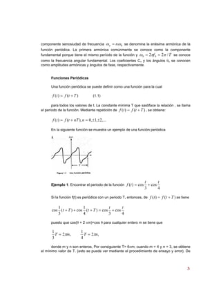 componente senosiudad de frecuencia 0ωω nn = se denomina la enésima armónica de la
función periódica. La primera armónica comúnmente se conoce como la componente
fundamental porque tiene el mismo período de la función y Tf /22 00 ππω == se conoce
como la frecuencia angular fundamental. Los coeficientes Cn y los ángulos θn se conocen
como amplitudes armónicas y ángulos de fase, respectivamente.
Funciones Periódicas
Una función periódica se puede definir como una función para la cual
)()( Ttftf += (1.1)
para todos los valores de t. La constante mínima T que sastiface la relación , se llama
el período de la función. Mediante repetición de )()( Ttftf += , se obtiene:
,...2,1,0),()( ±±=+= nnTtftf
En la siguiente función se muestra un ejemplo de una función periódica
Ejemplo 1: Encontrar el periodo de la función
4
cos
3
cos)(
tt
tf +=
Si la función f(t) es periódica con un periodo T, entonces, de se tiene)()( Ttftf +=
4
cos
3
cos)(
4
1
cos)(
3
1
cos
tt
TtTt +=+++
puesto que cos(θ + 2 πm)=cos θ para cualquier entero m se tiene que
,2
3
1
mT π= ,2
4
1
nT π=
donde m y n son enteros, Por consiguiente T= 6πm; cuando m = 4 y n = 3, se obtiene
el mínimo valor de T. (esto se puede ver mediante el procedimiento de ensayo y error). De
33
 