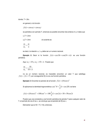donde, T = 24π
en general, si la función
tttf 21 coscos)( ωω +=
es periódica con período T, entonces es posible encontrar dos enteros m y n tales que
ω1T = 2nm
ω2T = 2mn el cociente es
n
m
=
2
1
ω
ω
es decir, la relación ω1 / ω2 debe ser un numero racional.
Ejemplo 2: Decir si la función tttf )10cos(10cos)( π++= es una función
periódica.
Aquí 101 =ω y πω +=102 . Puesto que
πω
ω
+
=
10
10
2
1
no es un número racional, es imposible encontrar un valor T que satisfaga
por consiguiente f(t) no es una función periódica.)()( Ttftf +=
Ejemplo 3: Encontrar el periodo de la función
2
)cos10()( ttf =
Si aplicamos la identidad trigonométrica )2cos1(
2
1
cos2
θθ += se tiene
tttttf 2cos5050)2cos1(
2
1
100cos100)cos10()( 22
+=+===
Puesto que una constante y una función periódica de periodo T para cualquier valor de
T, el período de cos 2t es π, se concluye que el periodo de f(t) es π.
Demostrar que si f(t + T) = f(t), entonces.
44
 
