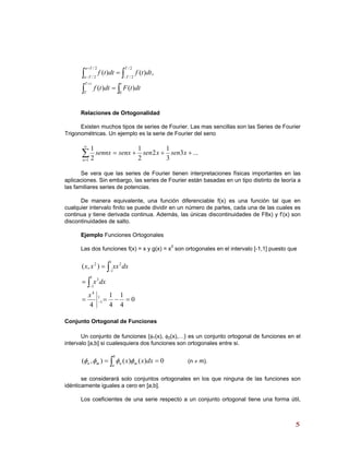 ∫∫
∫ ∫
=
=
+
+
− −
ttT
T
Ta
Ta
T
T
dttFdttf
dttfdttf
0
2/
2/
2/
2/
)()(
,)()(
Relaciones de Ortogonalidad
Existen muchos tipos de series de Fourier. Las mas sencillas son las Series de Fourier
Trigonométricas. Un ejemplo es la serie de Fourier del seno
...3
3
1
2
2
1
2
1
1
+++=∑
∞
=
xsenxsensenxsennx
n
Se vera que las series de Fourier tienen interpretaciones físicas importantes en las
aplicaciones. Sin embargo, las series de Fourier están basadas en un tipo distinto de teoría a
las familiares series de potencias.
De manera equivalente, una función diferenciable f(x) es una función tal que en
cualquier intervalo finito se puede dividir en un número de partes, cada una de las cuales es
continua y tiene derivada continua. Además, las únicas discontinuidades de F8x) y f’(x) son
discontinuidades de salto.
Ejemplo Funciones Ortogonales
Las dos funciones f(x) = x y g(x) = x2
son ortogonales en el intervalo [-1,1] puesto que
0
4
1
4
1
4
),(
1
1
4
1
1
3
1
1
22
=−==
=
=
−
−
−
∫
∫
x
dxx
dxxxxx
Conjunto Ortogonal de Funciones
Un conjunto de funciones {φ1(x), φ2(x),…} es un conjunto ortogonal de funciones en el
intervalo [a,b] si cualesquiera dos funciones son ortogonales entre si.
∫ ==
b
a
mnmn dxxx 0)()(),( φφφφ (n ≠ m).
se considerará solo conjuntos ortogonales en los que ninguna de las funciones son
idénticamente iguales a cero en [a,b].
Los coeficientes de una serie respecto a un conjunto ortogonal tiene una forma útil,
55
 