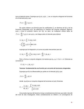que se deducirá ahora. Suponga que {φ1(x), φ2(x),…} es un conjunto ortogonal de funciones
en el intervalo [a,b] y que
∑
∞
=
=
1
)()(
n
nn xCxF φ .
Se quiere obtener una formula para los coeficientes Cn en términos de f(x) y de las
funciones ortogonales φn(x). Se selecciona un miembro del conjunto ortogonal, digamos,
φn(x), y tome el producto interno con f(x). es decir, se multiplican ambos lados de
por φ∑
∞
=
=
1
)()(
n
nn xCxF φ n(x), y se integra sobre el intervalo para obtener
∫ ∑
∫
⎥
⎦
⎤
⎢
⎣
⎡
=
=
∞
=
b
a
n
nn
b
a
mm
dxxmxc
dxxxff
)()(
)()(),(
1
φφ
φφ
suponga que la integración y la suma se puede intercambiar para dar
),()()(),(
11
m
n
nn
n
b
a
mnnm Cdxxxcf φφφφφ ∑∑ ∫
∞
=
∞
=
== .
Pero φ, forma un conjunto ortogonal, de manera que (φn, φm) = 0 si n ≠ m. Entonces se
convierte en
),(),( mmmm cf φφφ =
Teorema fundamental de una función por una serie de funciones ortogonales.
Suponga que f(x) es diferenciable por partes en el intervalo [a,b] y que
∑
∞
=
=
1
)()(
n
nn xcxf φ
donde {φn(x)} es un conjunto ortogonal de funciones en [a,b]. Entonces
∫
∫== b
a
n
b
a
n
nn
n
n
dxx
dxxxff
C
)(
)()(
),(
),(
2
φ
φ
φφ
φ
Una prueba rigurosa del teorema incluye consideraciones técnicas que están más allá
del nivel de esta investigación. Estas consideraciones se refieren a la convergencia de
66
 