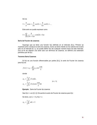 Así es
...5
5
4
3
3
44
1 +++= xsenxsensenx
πππ
Esta serie se puede expresar como
∑
∞
=
+
+
=
0
)12(
)12(
4
1
n
xnsen
n π
Serie de Fourier de cosenos
Suponga que se tiene una función f(x) definida en el intervalo [0,L]. Primero se
mostrará cómo construir la serie de cosenos. Como se tiene interés en los valores de la serie
sólo en el intervalo [0, L], se puede definir f(x) de cualquier manera fuera de este intervalo.
Con el fin de obtener una serie solo con términos de cosenos, se definirá una extensión
periódica par de f(x).
Teorema Serie Cosenos
Si f(x) es una función diferenciable por partes [0,L], la serie de Fourier de cosenos
para f(x) es
∑
∞
=
+=
1
0 cos)(
n
n
L
xn
aaxf
π
donde
dx
L
xn
xf
L
a
dxxf
L
a
L
n
L
∫
∫
=
=
0
0
0
cos)(
2
,)(
1
π
(n ≥ 1)
Ejemplo: Serie de Fourier de cosenos
Sea f(x) = x en [0, 2]. Encuentre la serie de Fourier de cosenos para f(x)
Se tiene, con L = 2 y f(x) = x
1
2
1 2
0
0 == ∫ xdxa
88
 