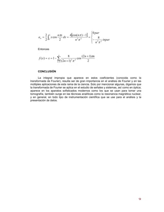 [ ]
⎪⎩
⎪
⎨
⎧
−
=
−
== ∫ inpar
n
par
n
n
dx
xn
xan
22
2
0 22 8
0
1)cos(4
2
cos
2
2
π
π
ππ
Entonces
∑
∞
=
+
+
−==
0
22
2
)12(
cos
)12(
8
1)(
n
nn
n
xxf
π
π
CONCLUSIÓN
La integral impropia que aparece en estos coeficientes (conocida como la
transformada de Fourier), resulta ser de gran importancia en el análisis de Fourier y en las
múltiples aplicaciones de esta rama de la ciencia. Solo por mencionar algunas, digamos que
la transformada de Fourier se aplica en el estudio de señales y sistemas, así como en óptica;
aparece en los aparatos sofisticados modernos como los que se usan para tomar una
tomografía, también surge en las técnicas analíticas como la resonancia magnética nuclear,
y en general, en todo tipo de instrumentación científica que se use para el análisis y la
presentación de datos.
99
 