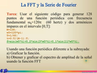 Series de Fourier. 110
La FFT y la Serie de Fourier
Tarea: Usar el siguiente código para generar 128
puntos de una función periódica con frecuencia
fundamental w0=120p (60 hertz) y dos armónicos
impares en el intervalo [0,T]:
N=128;
w0=120*pi;
T=1/60;
t=0:T/(N-1):T;
f=sin(w0*t)+0.2*sin(3*w0*t)+0.1*sin(11*w0*t);
Usando una función periódica diferente a la subrayada:
a) Graficar la función.
b) Obtener y graficar el espectro de amplitud de la señal
usando la función FFT
 