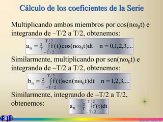 Series de Fourier. 28
Cálculo de los coeficientes de la Serie
Multiplicando ambos miembros por cos(nw0t) e
integrando de –T/2 a T/2, obtenemos:
Similarmente, multiplicando por sen(nw0t) e
integrando de –T/2 a T/2, obtenemos:
Similarmente, integrando de –T/2 a T/2,
obtenemos:
,...
3
,
2
,
1
,
0
n
dt
)
t
n
cos(
)
t
(
f
a
2
/
T
2
/
T
0
T
2
n 
 w


,...
3
,
2
,
1
n
dt
)
t
n
(
sen
)
t
(
f
b
2
/
T
2
/
T
0
T
2
n 
 w





2
/
T
2
/
T
T
2
0 dt
)
t
(
f
a
 