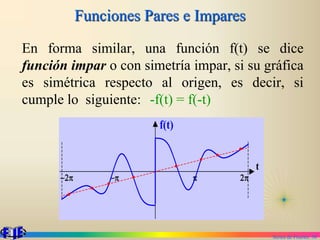 Series de Fourier. 38
Funciones Pares e Impares
En forma similar, una función f(t) se dice
función impar o con simetría impar, si su gráfica
es simétrica respecto al origen, es decir, si
cumple lo siguiente: -f(t) = f(-t)
p 2p
f(t)
t
p
2p
 