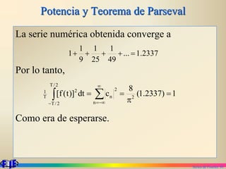 Series de Fourier. 81
Potencia y Teorema de Parseval
La serie numérica obtenida converge a
Por lo tanto,
Como era de esperarse.
2337
.
1
...
49
1
25
1
9
1
1 




1
)
2337
.
1
(
8
c
dt
)]
t
(
f
[ 2
n
2
n
2
/
T
2
/
T
2
T
1

p

 





 
