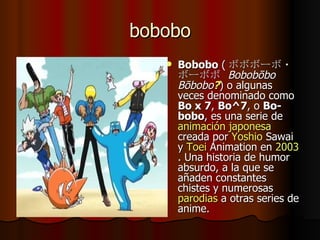 bobobo Bobobo  ( ボボボーボ・ボーボボ  Bobobōbo Bōbobo ? ) o algunas veces denominado como  Bo x 7 ,  Bo^7 , o  Bo-bobo , es una serie de  animación japonesa  creada por  Yoshio   Sawai  y  Toei   Animation  en  2003 . Una historia de humor absurdo, a la que se añaden constantes chistes y numerosas  parodias  a otras series de anime. 