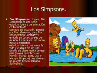 Los Simpsons. Los Simpson  (en  inglés ,  The Simpsons ) es una  serie   estadounidense  de  animación , en formato de  comedia de situación , creada por  Matt   Groening  para  Fox  Broadcasting   Company  y emitida en varios países del mundo. La serie es una  sátira  hacia la sociedad  estadounidense  que narra la vida y el día a día de una familia de  clase media  de ese país (cuyos miembros son  Homer ,  Marge ,  Bart ,  Lisa  y  Maggie   Simpson ) que vive en un pueblo ficticio llamado  Springfield .  