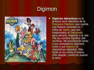 Digimon Digimon Adventure  es la primera serie televisiva de la  franquicia   Digimon , que cuenta una historia centrada en 7 niños de  Japón , que son trasportados al  Digimundo  para salvarlo, llegando a la  Isla File  (su nombre significa  Isla Archivo ). Allí encontrarán tanto a sus compañeros digimons como a sus  Digivice  (o  dispositivos digitales ). Más tarde se les uniría el octavo niño elegido, conforme avance la serie. 