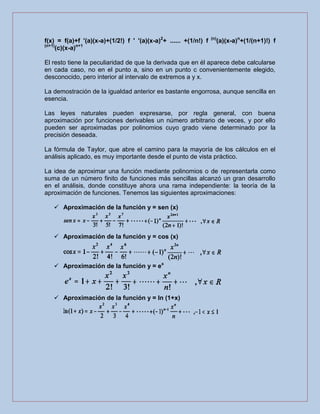 f(x) = f(a)+f '(a)(x-a)+(1/2!) f ' '(a)(x-a)2
+ ...... +(1/n!) f (n)
(a)(x-a)n
+(1/(n+1)!) f
(n+1)
(c)(x-a)n+1
El resto tiene la peculiaridad de que la derivada que en él aparece debe calcularse
en cada caso, no en el punto a, sino en un punto c convenientemente elegido,
desconocido, pero interior al intervalo de extremos a y x.
La demostración de la igualdad anterior es bastante engorrosa, aunque sencilla en
esencia.
Las leyes naturales pueden expresarse, por regla general, con buena
aproximación por funciones derivables un número arbitrario de veces, y por ello
pueden ser aproximadas por polinomios cuyo grado viene determinado por la
precisión deseada.
La fórmula de Taylor, que abre el camino para la mayoría de los cálculos en el
análisis aplicado, es muy importante desde el punto de vista práctico.
La idea de aproximar una función mediante polinomios o de representarla como
suma de un número finito de funciones más sencillas alcanzó un gran desarrollo
en el análisis, donde constituye ahora una rama independiente: la teoría de la
aproximación de funciones. Tenemos las siguientes aproximaciones:
 Aproximación de la función y = sen (x)
 Aproximación de la función y = cos (x)
 Aproximación de la función y = ex
 Aproximación de la función y = ln (1+x)
 